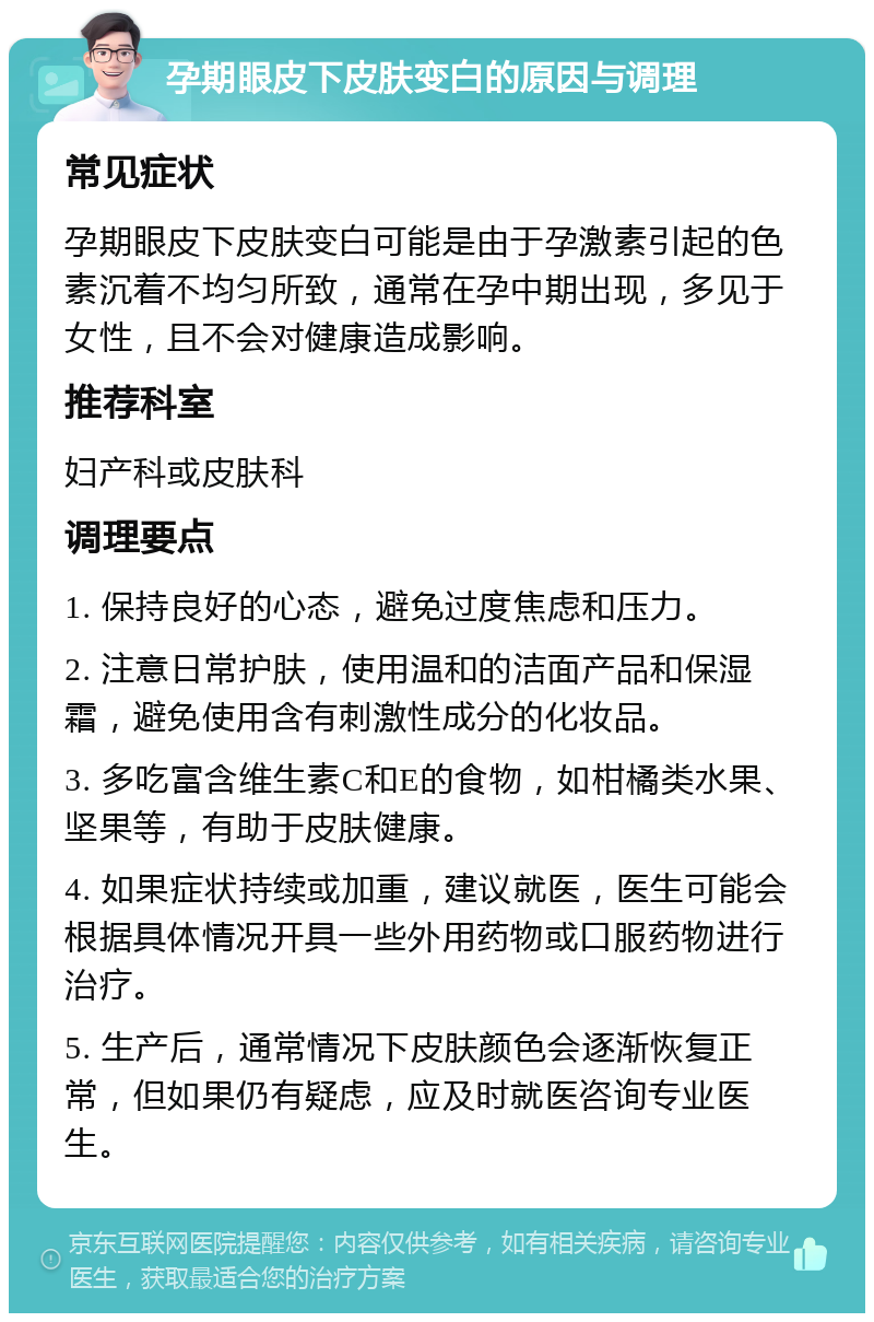 孕期眼皮下皮肤变白的原因与调理 常见症状 孕期眼皮下皮肤变白可能是由于孕激素引起的色素沉着不均匀所致，通常在孕中期出现，多见于女性，且不会对健康造成影响。 推荐科室 妇产科或皮肤科 调理要点 1. 保持良好的心态，避免过度焦虑和压力。 2. 注意日常护肤，使用温和的洁面产品和保湿霜，避免使用含有刺激性成分的化妆品。 3. 多吃富含维生素C和E的食物，如柑橘类水果、坚果等，有助于皮肤健康。 4. 如果症状持续或加重，建议就医，医生可能会根据具体情况开具一些外用药物或口服药物进行治疗。 5. 生产后，通常情况下皮肤颜色会逐渐恢复正常，但如果仍有疑虑，应及时就医咨询专业医生。