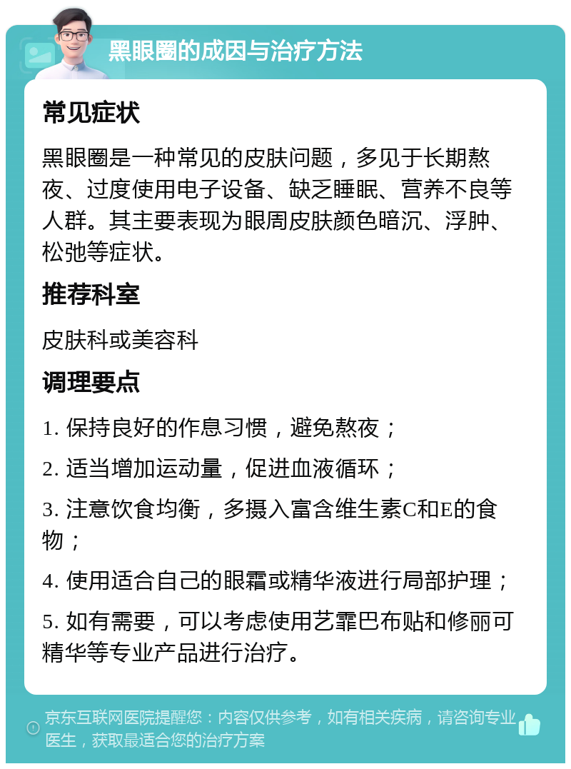 黑眼圈的成因与治疗方法 常见症状 黑眼圈是一种常见的皮肤问题，多见于长期熬夜、过度使用电子设备、缺乏睡眠、营养不良等人群。其主要表现为眼周皮肤颜色暗沉、浮肿、松弛等症状。 推荐科室 皮肤科或美容科 调理要点 1. 保持良好的作息习惯，避免熬夜； 2. 适当增加运动量，促进血液循环； 3. 注意饮食均衡，多摄入富含维生素C和E的食物； 4. 使用适合自己的眼霜或精华液进行局部护理； 5. 如有需要，可以考虑使用艺霏巴布贴和修丽可精华等专业产品进行治疗。