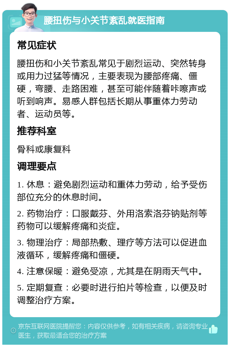 腰扭伤与小关节紊乱就医指南 常见症状 腰扭伤和小关节紊乱常见于剧烈运动、突然转身或用力过猛等情况，主要表现为腰部疼痛、僵硬，弯腰、走路困难，甚至可能伴随着咔嚓声或听到响声。易感人群包括长期从事重体力劳动者、运动员等。 推荐科室 骨科或康复科 调理要点 1. 休息：避免剧烈运动和重体力劳动，给予受伤部位充分的休息时间。 2. 药物治疗：口服戴芬、外用洛索洛芬钠贴剂等药物可以缓解疼痛和炎症。 3. 物理治疗：局部热敷、理疗等方法可以促进血液循环，缓解疼痛和僵硬。 4. 注意保暖：避免受凉，尤其是在阴雨天气中。 5. 定期复查：必要时进行拍片等检查，以便及时调整治疗方案。