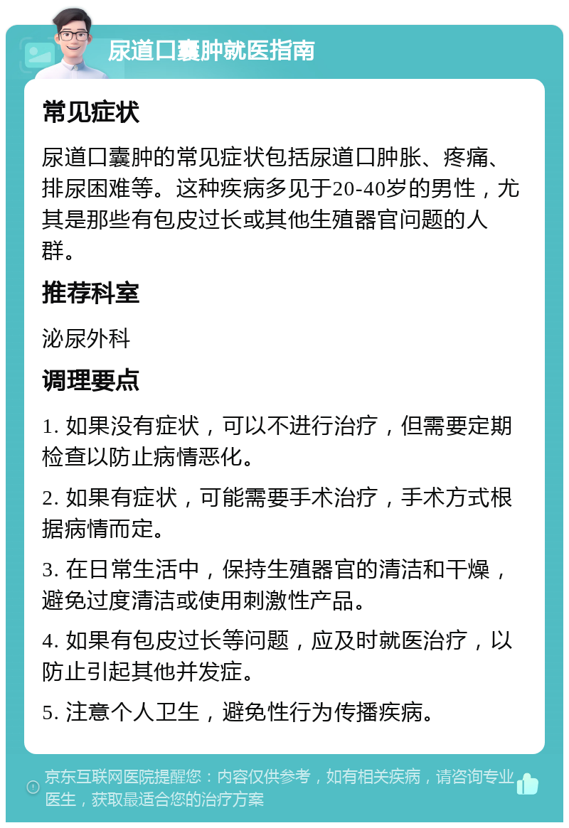 尿道口囊肿就医指南 常见症状 尿道口囊肿的常见症状包括尿道口肿胀、疼痛、排尿困难等。这种疾病多见于20-40岁的男性，尤其是那些有包皮过长或其他生殖器官问题的人群。 推荐科室 泌尿外科 调理要点 1. 如果没有症状，可以不进行治疗，但需要定期检查以防止病情恶化。 2. 如果有症状，可能需要手术治疗，手术方式根据病情而定。 3. 在日常生活中，保持生殖器官的清洁和干燥，避免过度清洁或使用刺激性产品。 4. 如果有包皮过长等问题，应及时就医治疗，以防止引起其他并发症。 5. 注意个人卫生，避免性行为传播疾病。