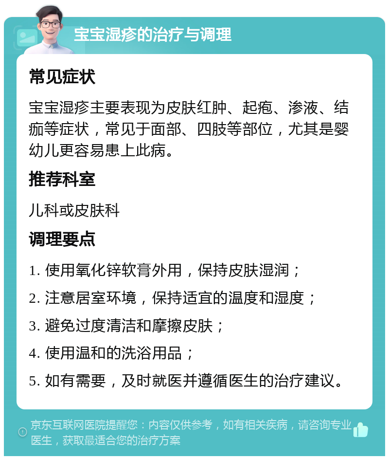 宝宝湿疹的治疗与调理 常见症状 宝宝湿疹主要表现为皮肤红肿、起疱、渗液、结痂等症状，常见于面部、四肢等部位，尤其是婴幼儿更容易患上此病。 推荐科室 儿科或皮肤科 调理要点 1. 使用氧化锌软膏外用，保持皮肤湿润； 2. 注意居室环境，保持适宜的温度和湿度； 3. 避免过度清洁和摩擦皮肤； 4. 使用温和的洗浴用品； 5. 如有需要，及时就医并遵循医生的治疗建议。