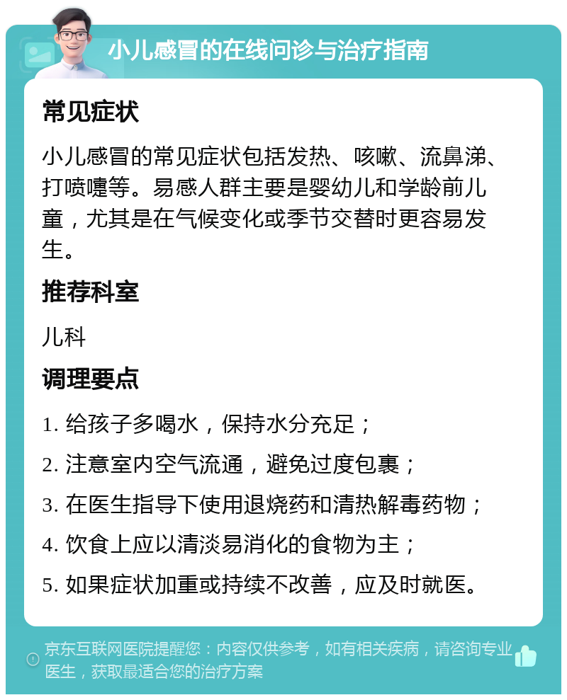 小儿感冒的在线问诊与治疗指南 常见症状 小儿感冒的常见症状包括发热、咳嗽、流鼻涕、打喷嚏等。易感人群主要是婴幼儿和学龄前儿童，尤其是在气候变化或季节交替时更容易发生。 推荐科室 儿科 调理要点 1. 给孩子多喝水，保持水分充足； 2. 注意室内空气流通，避免过度包裹； 3. 在医生指导下使用退烧药和清热解毒药物； 4. 饮食上应以清淡易消化的食物为主； 5. 如果症状加重或持续不改善，应及时就医。