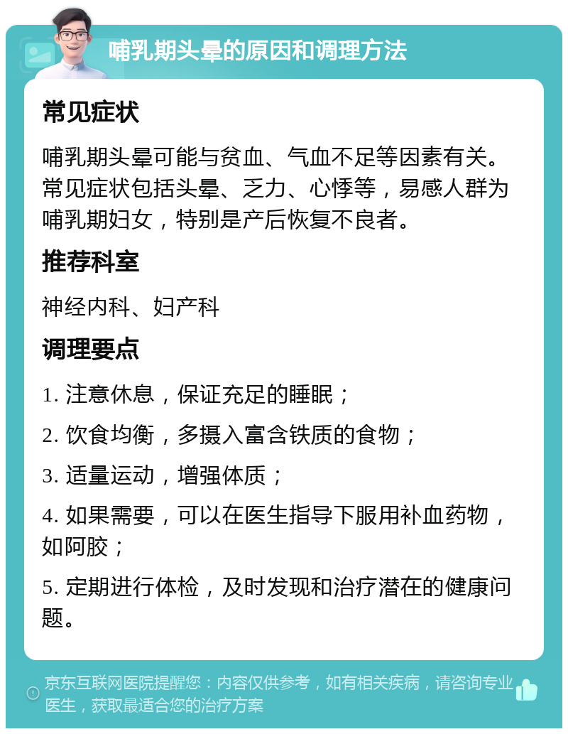 哺乳期头晕的原因和调理方法 常见症状 哺乳期头晕可能与贫血、气血不足等因素有关。常见症状包括头晕、乏力、心悸等，易感人群为哺乳期妇女，特别是产后恢复不良者。 推荐科室 神经内科、妇产科 调理要点 1. 注意休息，保证充足的睡眠； 2. 饮食均衡，多摄入富含铁质的食物； 3. 适量运动，增强体质； 4. 如果需要，可以在医生指导下服用补血药物，如阿胶； 5. 定期进行体检，及时发现和治疗潜在的健康问题。