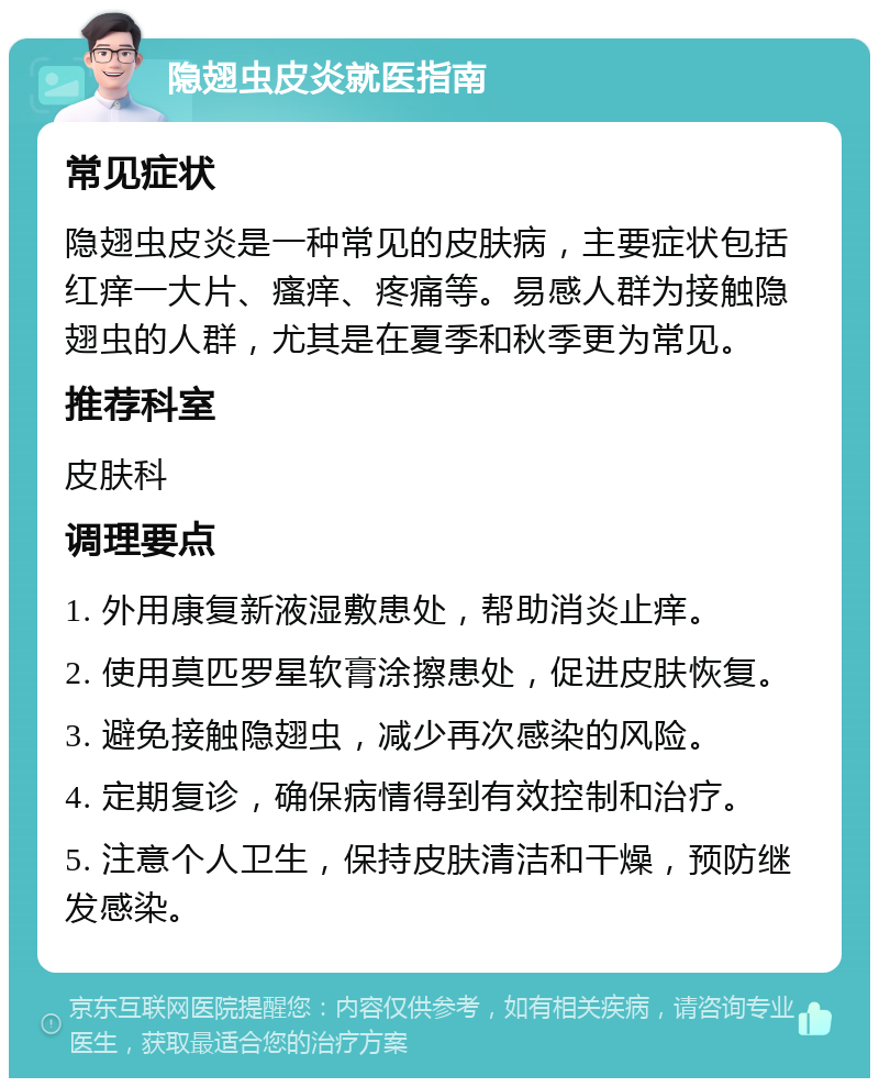 隐翅虫皮炎就医指南 常见症状 隐翅虫皮炎是一种常见的皮肤病，主要症状包括红痒一大片、瘙痒、疼痛等。易感人群为接触隐翅虫的人群，尤其是在夏季和秋季更为常见。 推荐科室 皮肤科 调理要点 1. 外用康复新液湿敷患处，帮助消炎止痒。 2. 使用莫匹罗星软膏涂擦患处，促进皮肤恢复。 3. 避免接触隐翅虫，减少再次感染的风险。 4. 定期复诊，确保病情得到有效控制和治疗。 5. 注意个人卫生，保持皮肤清洁和干燥，预防继发感染。