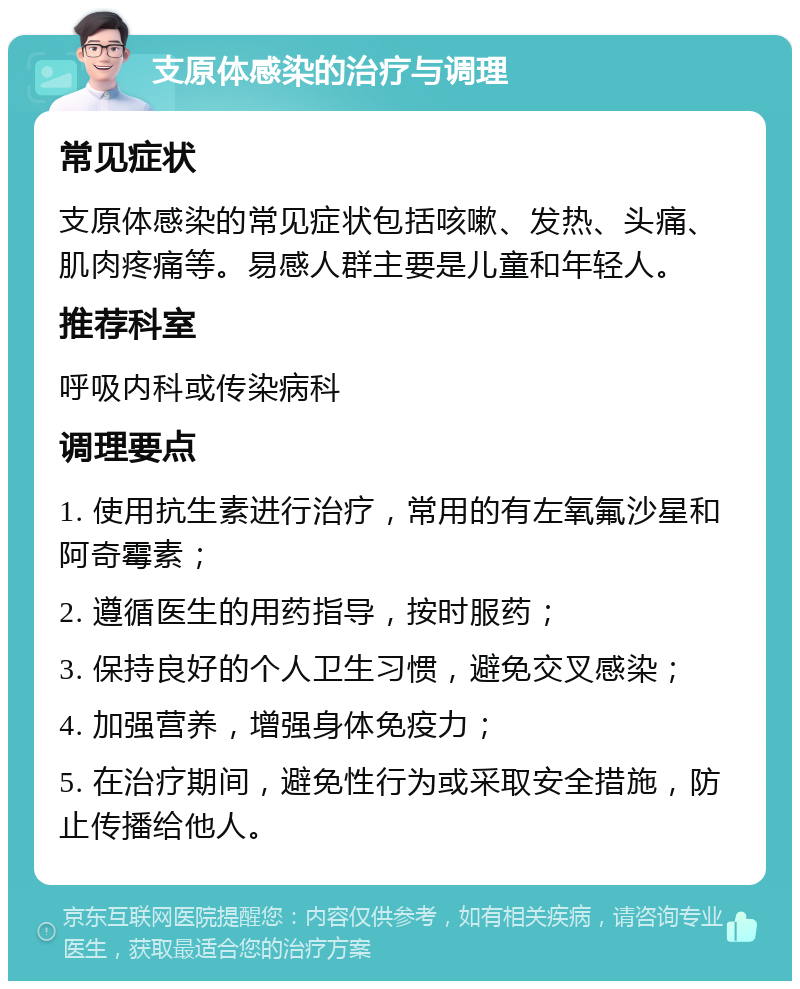 支原体感染的治疗与调理 常见症状 支原体感染的常见症状包括咳嗽、发热、头痛、肌肉疼痛等。易感人群主要是儿童和年轻人。 推荐科室 呼吸内科或传染病科 调理要点 1. 使用抗生素进行治疗，常用的有左氧氟沙星和阿奇霉素； 2. 遵循医生的用药指导，按时服药； 3. 保持良好的个人卫生习惯，避免交叉感染； 4. 加强营养，增强身体免疫力； 5. 在治疗期间，避免性行为或采取安全措施，防止传播给他人。