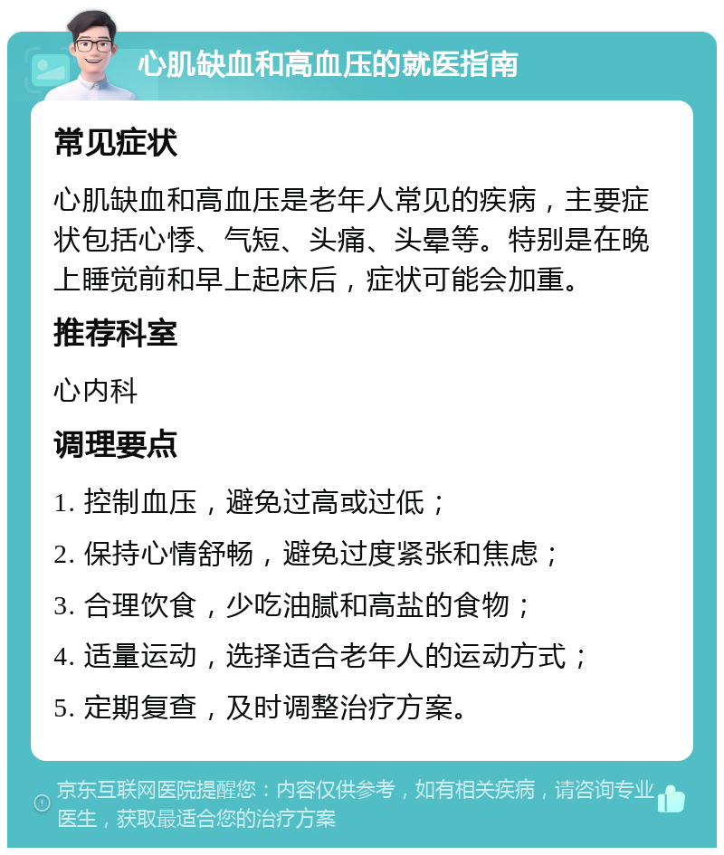 心肌缺血和高血压的就医指南 常见症状 心肌缺血和高血压是老年人常见的疾病，主要症状包括心悸、气短、头痛、头晕等。特别是在晚上睡觉前和早上起床后，症状可能会加重。 推荐科室 心内科 调理要点 1. 控制血压，避免过高或过低； 2. 保持心情舒畅，避免过度紧张和焦虑； 3. 合理饮食，少吃油腻和高盐的食物； 4. 适量运动，选择适合老年人的运动方式； 5. 定期复查，及时调整治疗方案。