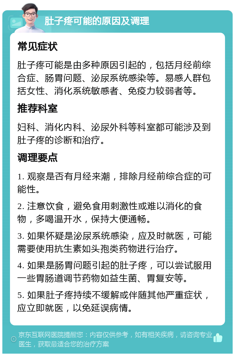 肚子疼可能的原因及调理 常见症状 肚子疼可能是由多种原因引起的，包括月经前综合症、肠胃问题、泌尿系统感染等。易感人群包括女性、消化系统敏感者、免疫力较弱者等。 推荐科室 妇科、消化内科、泌尿外科等科室都可能涉及到肚子疼的诊断和治疗。 调理要点 1. 观察是否有月经来潮，排除月经前综合症的可能性。 2. 注意饮食，避免食用刺激性或难以消化的食物，多喝温开水，保持大便通畅。 3. 如果怀疑是泌尿系统感染，应及时就医，可能需要使用抗生素如头孢类药物进行治疗。 4. 如果是肠胃问题引起的肚子疼，可以尝试服用一些胃肠道调节药物如益生菌、胃复安等。 5. 如果肚子疼持续不缓解或伴随其他严重症状，应立即就医，以免延误病情。