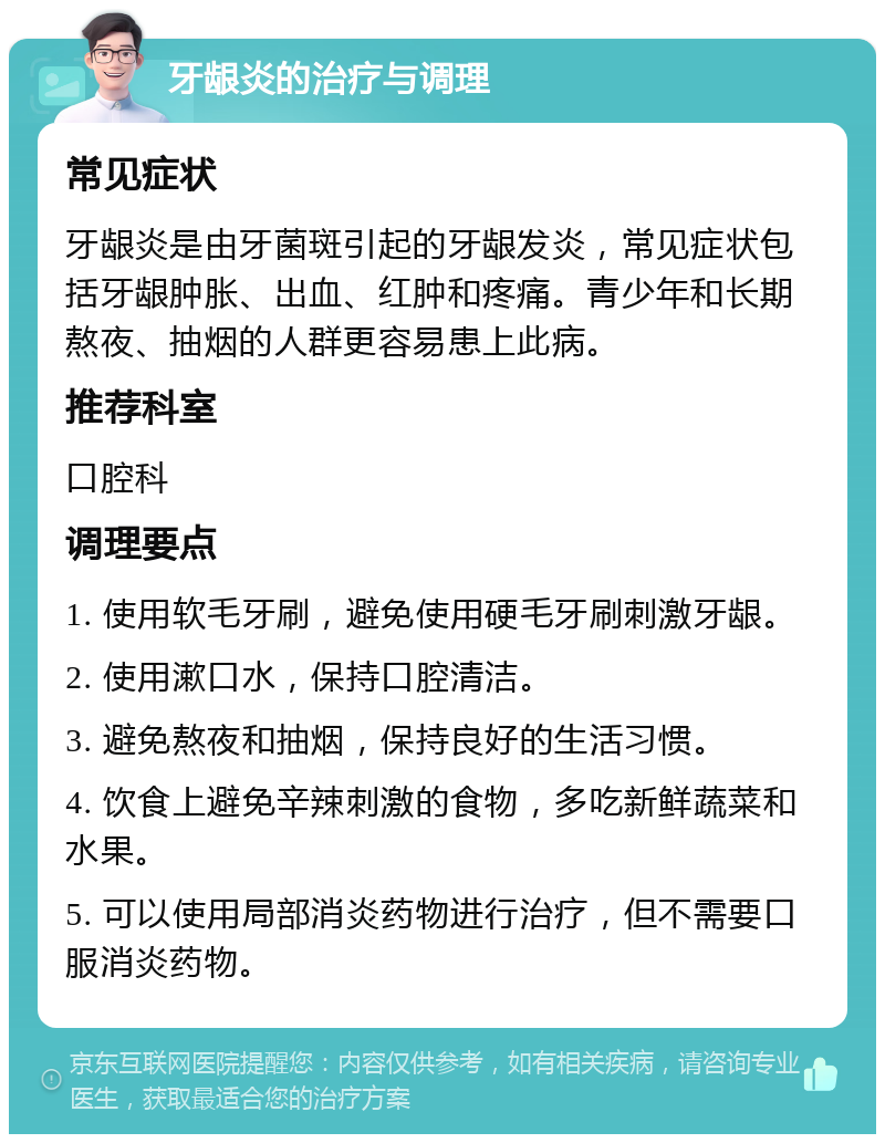 牙龈炎的治疗与调理 常见症状 牙龈炎是由牙菌斑引起的牙龈发炎，常见症状包括牙龈肿胀、出血、红肿和疼痛。青少年和长期熬夜、抽烟的人群更容易患上此病。 推荐科室 口腔科 调理要点 1. 使用软毛牙刷，避免使用硬毛牙刷刺激牙龈。 2. 使用漱口水，保持口腔清洁。 3. 避免熬夜和抽烟，保持良好的生活习惯。 4. 饮食上避免辛辣刺激的食物，多吃新鲜蔬菜和水果。 5. 可以使用局部消炎药物进行治疗，但不需要口服消炎药物。