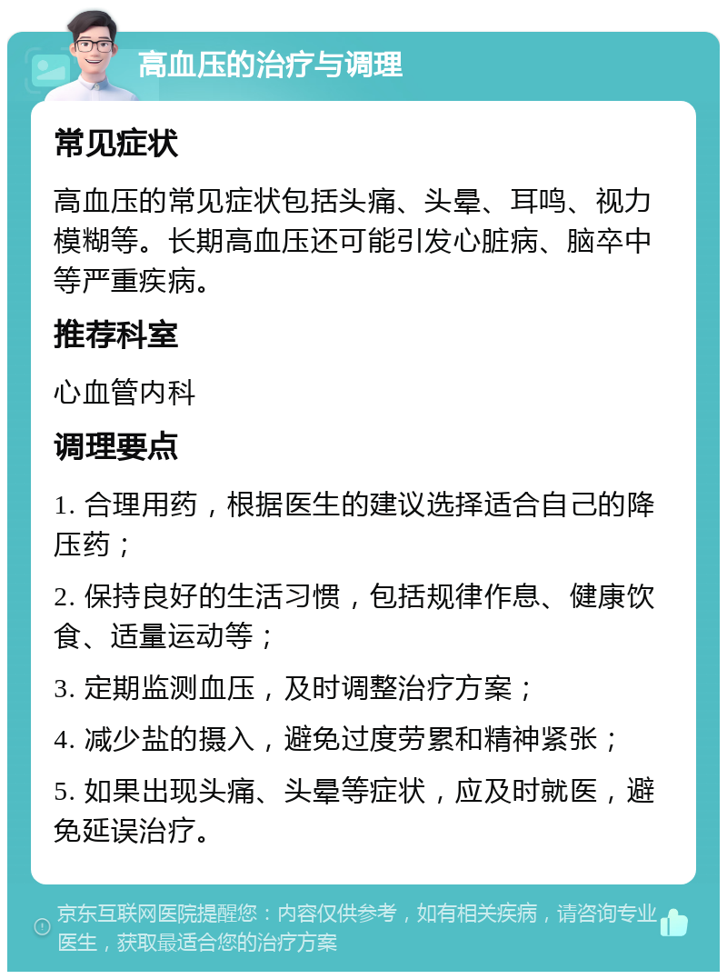 高血压的治疗与调理 常见症状 高血压的常见症状包括头痛、头晕、耳鸣、视力模糊等。长期高血压还可能引发心脏病、脑卒中等严重疾病。 推荐科室 心血管内科 调理要点 1. 合理用药，根据医生的建议选择适合自己的降压药； 2. 保持良好的生活习惯，包括规律作息、健康饮食、适量运动等； 3. 定期监测血压，及时调整治疗方案； 4. 减少盐的摄入，避免过度劳累和精神紧张； 5. 如果出现头痛、头晕等症状，应及时就医，避免延误治疗。