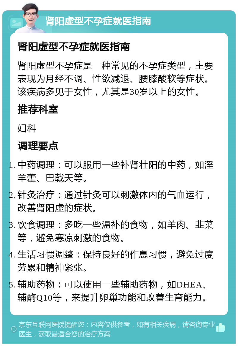 肾阳虚型不孕症就医指南 肾阳虚型不孕症就医指南 肾阳虚型不孕症是一种常见的不孕症类型，主要表现为月经不调、性欲减退、腰膝酸软等症状。该疾病多见于女性，尤其是30岁以上的女性。 推荐科室 妇科 调理要点 中药调理：可以服用一些补肾壮阳的中药，如淫羊藿、巴戟天等。 针灸治疗：通过针灸可以刺激体内的气血运行，改善肾阳虚的症状。 饮食调理：多吃一些温补的食物，如羊肉、韭菜等，避免寒凉刺激的食物。 生活习惯调整：保持良好的作息习惯，避免过度劳累和精神紧张。 辅助药物：可以使用一些辅助药物，如DHEA、辅酶Q10等，来提升卵巢功能和改善生育能力。