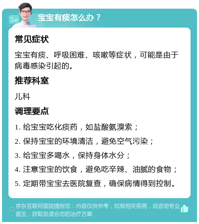 宝宝有痰怎么办？ 常见症状 宝宝有痰、呼吸困难、咳嗽等症状，可能是由于病毒感染引起的。 推荐科室 儿科 调理要点 1. 给宝宝吃化痰药，如盐酸氨溴索； 2. 保持宝宝的环境清洁，避免空气污染； 3. 给宝宝多喝水，保持身体水分； 4. 注意宝宝的饮食，避免吃辛辣、油腻的食物； 5. 定期带宝宝去医院复查，确保病情得到控制。