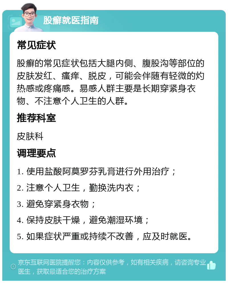 股癣就医指南 常见症状 股癣的常见症状包括大腿内侧、腹股沟等部位的皮肤发红、瘙痒、脱皮，可能会伴随有轻微的灼热感或疼痛感。易感人群主要是长期穿紧身衣物、不注意个人卫生的人群。 推荐科室 皮肤科 调理要点 1. 使用盐酸阿莫罗芬乳膏进行外用治疗； 2. 注意个人卫生，勤换洗内衣； 3. 避免穿紧身衣物； 4. 保持皮肤干燥，避免潮湿环境； 5. 如果症状严重或持续不改善，应及时就医。