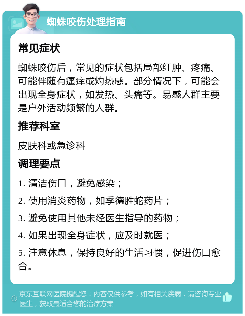 蜘蛛咬伤处理指南 常见症状 蜘蛛咬伤后，常见的症状包括局部红肿、疼痛、可能伴随有瘙痒或灼热感。部分情况下，可能会出现全身症状，如发热、头痛等。易感人群主要是户外活动频繁的人群。 推荐科室 皮肤科或急诊科 调理要点 1. 清洁伤口，避免感染； 2. 使用消炎药物，如季德胜蛇药片； 3. 避免使用其他未经医生指导的药物； 4. 如果出现全身症状，应及时就医； 5. 注意休息，保持良好的生活习惯，促进伤口愈合。