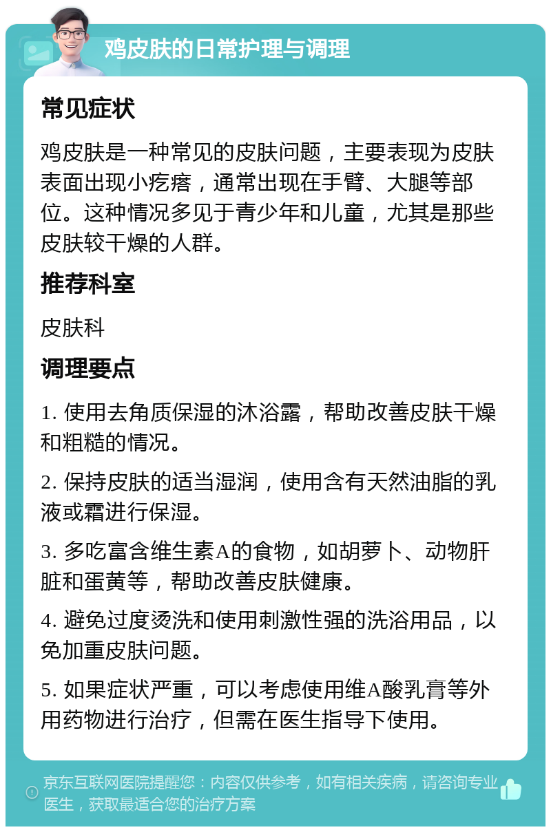 鸡皮肤的日常护理与调理 常见症状 鸡皮肤是一种常见的皮肤问题，主要表现为皮肤表面出现小疙瘩，通常出现在手臂、大腿等部位。这种情况多见于青少年和儿童，尤其是那些皮肤较干燥的人群。 推荐科室 皮肤科 调理要点 1. 使用去角质保湿的沐浴露，帮助改善皮肤干燥和粗糙的情况。 2. 保持皮肤的适当湿润，使用含有天然油脂的乳液或霜进行保湿。 3. 多吃富含维生素A的食物，如胡萝卜、动物肝脏和蛋黄等，帮助改善皮肤健康。 4. 避免过度烫洗和使用刺激性强的洗浴用品，以免加重皮肤问题。 5. 如果症状严重，可以考虑使用维A酸乳膏等外用药物进行治疗，但需在医生指导下使用。