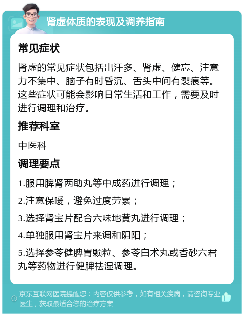 肾虚体质的表现及调养指南 常见症状 肾虚的常见症状包括出汗多、肾虚、健忘、注意力不集中、脑子有时昏沉、舌头中间有裂痕等。这些症状可能会影响日常生活和工作，需要及时进行调理和治疗。 推荐科室 中医科 调理要点 1.服用脾肾两助丸等中成药进行调理； 2.注意保暖，避免过度劳累； 3.选择肾宝片配合六味地黄丸进行调理； 4.单独服用肾宝片来调和阴阳； 5.选择参苓健脾胃颗粒、参苓白术丸或香砂六君丸等药物进行健脾祛湿调理。