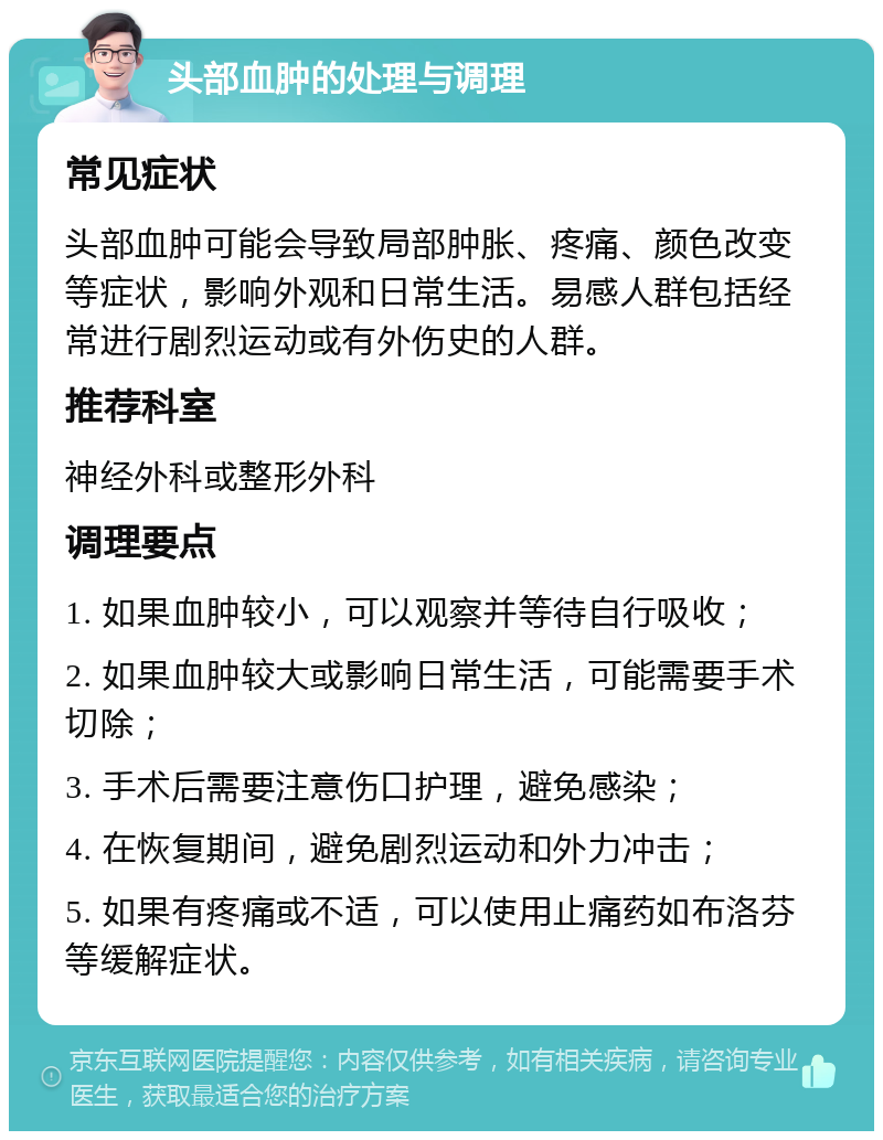 头部血肿的处理与调理 常见症状 头部血肿可能会导致局部肿胀、疼痛、颜色改变等症状，影响外观和日常生活。易感人群包括经常进行剧烈运动或有外伤史的人群。 推荐科室 神经外科或整形外科 调理要点 1. 如果血肿较小，可以观察并等待自行吸收； 2. 如果血肿较大或影响日常生活，可能需要手术切除； 3. 手术后需要注意伤口护理，避免感染； 4. 在恢复期间，避免剧烈运动和外力冲击； 5. 如果有疼痛或不适，可以使用止痛药如布洛芬等缓解症状。