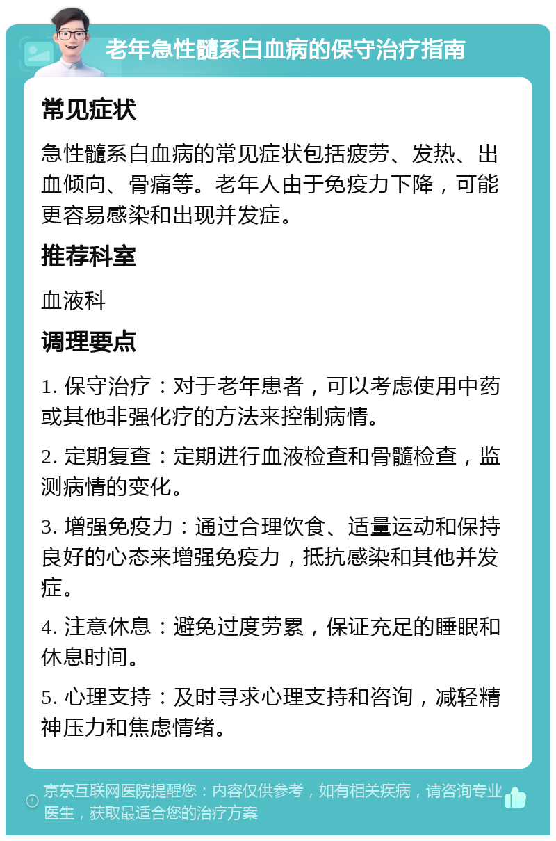 老年急性髓系白血病的保守治疗指南 常见症状 急性髓系白血病的常见症状包括疲劳、发热、出血倾向、骨痛等。老年人由于免疫力下降，可能更容易感染和出现并发症。 推荐科室 血液科 调理要点 1. 保守治疗：对于老年患者，可以考虑使用中药或其他非强化疗的方法来控制病情。 2. 定期复查：定期进行血液检查和骨髓检查，监测病情的变化。 3. 增强免疫力：通过合理饮食、适量运动和保持良好的心态来增强免疫力，抵抗感染和其他并发症。 4. 注意休息：避免过度劳累，保证充足的睡眠和休息时间。 5. 心理支持：及时寻求心理支持和咨询，减轻精神压力和焦虑情绪。