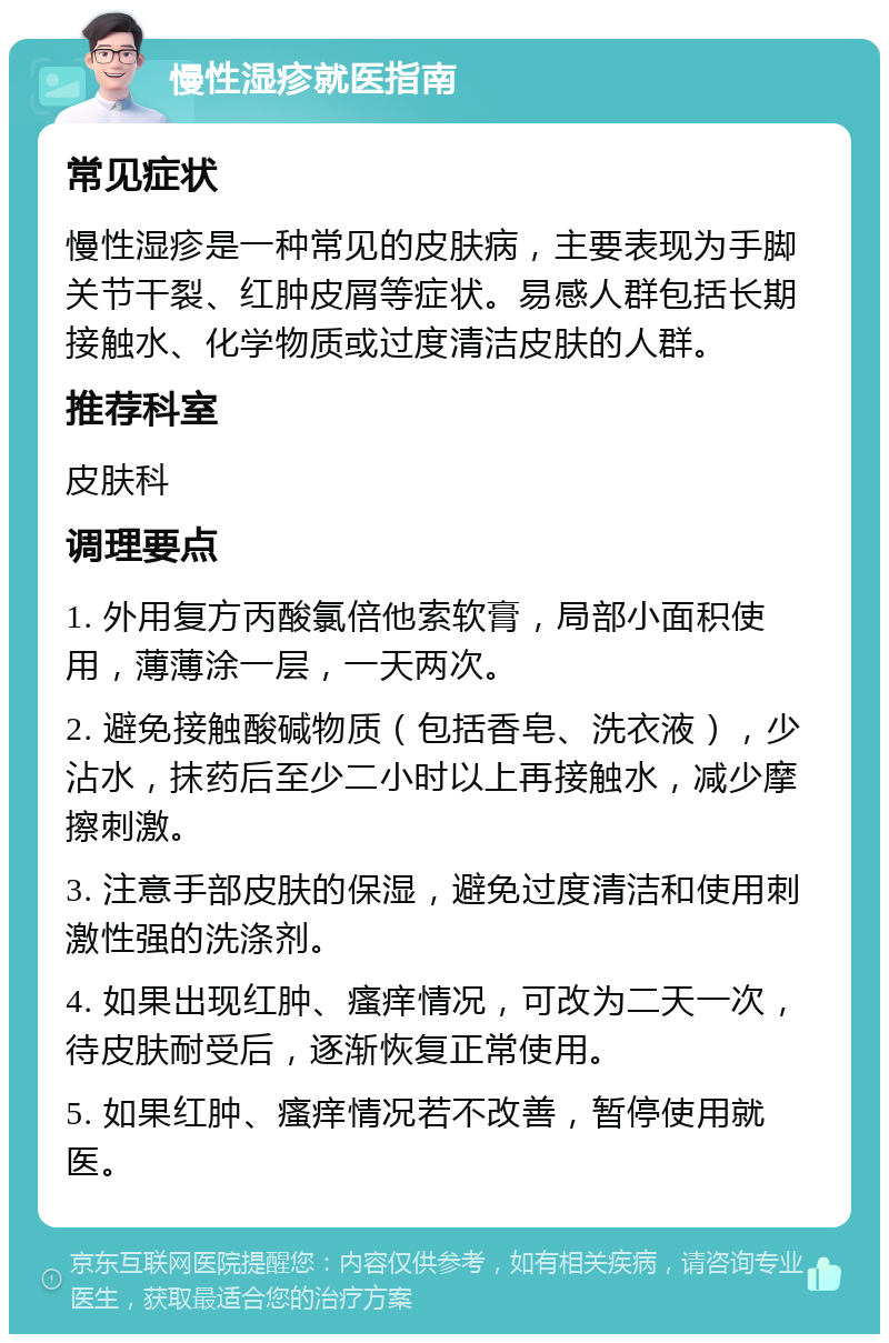 慢性湿疹就医指南 常见症状 慢性湿疹是一种常见的皮肤病，主要表现为手脚关节干裂、红肿皮屑等症状。易感人群包括长期接触水、化学物质或过度清洁皮肤的人群。 推荐科室 皮肤科 调理要点 1. 外用复方丙酸氯倍他索软膏，局部小面积使用，薄薄涂一层，一天两次。 2. 避免接触酸碱物质（包括香皂、洗衣液），少沾水，抹药后至少二小时以上再接触水，减少摩擦刺激。 3. 注意手部皮肤的保湿，避免过度清洁和使用刺激性强的洗涤剂。 4. 如果出现红肿、瘙痒情况，可改为二天一次，待皮肤耐受后，逐渐恢复正常使用。 5. 如果红肿、瘙痒情况若不改善，暂停使用就医。