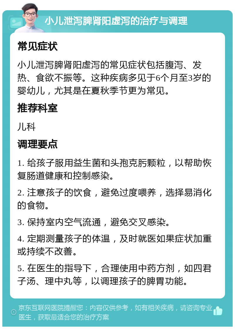 小儿泄泻脾肾阳虚泻的治疗与调理 常见症状 小儿泄泻脾肾阳虚泻的常见症状包括腹泻、发热、食欲不振等。这种疾病多见于6个月至3岁的婴幼儿，尤其是在夏秋季节更为常见。 推荐科室 儿科 调理要点 1. 给孩子服用益生菌和头孢克肟颗粒，以帮助恢复肠道健康和控制感染。 2. 注意孩子的饮食，避免过度喂养，选择易消化的食物。 3. 保持室内空气流通，避免交叉感染。 4. 定期测量孩子的体温，及时就医如果症状加重或持续不改善。 5. 在医生的指导下，合理使用中药方剂，如四君子汤、理中丸等，以调理孩子的脾胃功能。