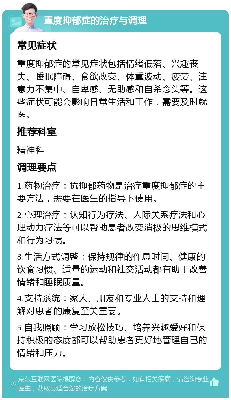 重度抑郁症的治疗与调理 常见症状 重度抑郁症的常见症状包括情绪低落、兴趣丧失、睡眠障碍、食欲改变、体重波动、疲劳、注意力不集中、自卑感、无助感和自杀念头等。这些症状可能会影响日常生活和工作，需要及时就医。 推荐科室 精神科 调理要点 1.药物治疗：抗抑郁药物是治疗重度抑郁症的主要方法，需要在医生的指导下使用。 2.心理治疗：认知行为疗法、人际关系疗法和心理动力疗法等可以帮助患者改变消极的思维模式和行为习惯。 3.生活方式调整：保持规律的作息时间、健康的饮食习惯、适量的运动和社交活动都有助于改善情绪和睡眠质量。 4.支持系统：家人、朋友和专业人士的支持和理解对患者的康复至关重要。 5.自我照顾：学习放松技巧、培养兴趣爱好和保持积极的态度都可以帮助患者更好地管理自己的情绪和压力。