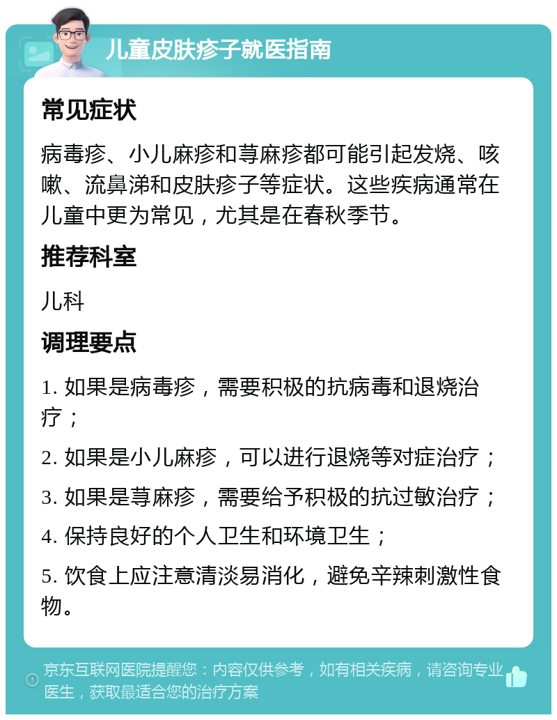 儿童皮肤疹子就医指南 常见症状 病毒疹、小儿麻疹和荨麻疹都可能引起发烧、咳嗽、流鼻涕和皮肤疹子等症状。这些疾病通常在儿童中更为常见，尤其是在春秋季节。 推荐科室 儿科 调理要点 1. 如果是病毒疹，需要积极的抗病毒和退烧治疗； 2. 如果是小儿麻疹，可以进行退烧等对症治疗； 3. 如果是荨麻疹，需要给予积极的抗过敏治疗； 4. 保持良好的个人卫生和环境卫生； 5. 饮食上应注意清淡易消化，避免辛辣刺激性食物。