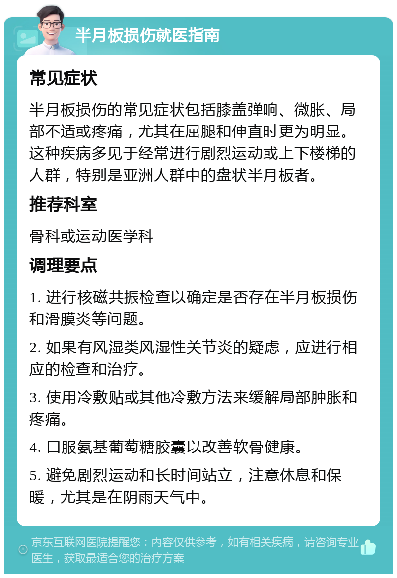 半月板损伤就医指南 常见症状 半月板损伤的常见症状包括膝盖弹响、微胀、局部不适或疼痛，尤其在屈腿和伸直时更为明显。这种疾病多见于经常进行剧烈运动或上下楼梯的人群，特别是亚洲人群中的盘状半月板者。 推荐科室 骨科或运动医学科 调理要点 1. 进行核磁共振检查以确定是否存在半月板损伤和滑膜炎等问题。 2. 如果有风湿类风湿性关节炎的疑虑，应进行相应的检查和治疗。 3. 使用冷敷贴或其他冷敷方法来缓解局部肿胀和疼痛。 4. 口服氨基葡萄糖胶囊以改善软骨健康。 5. 避免剧烈运动和长时间站立，注意休息和保暖，尤其是在阴雨天气中。