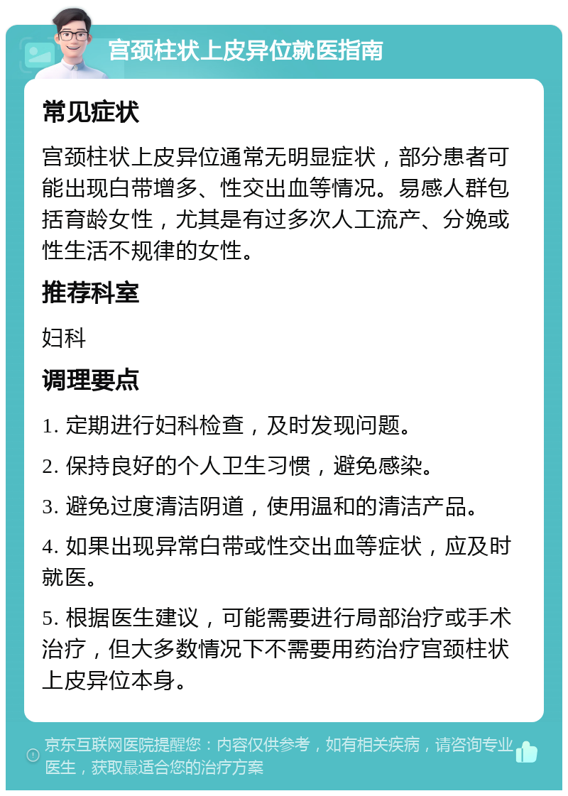 宫颈柱状上皮异位就医指南 常见症状 宫颈柱状上皮异位通常无明显症状，部分患者可能出现白带增多、性交出血等情况。易感人群包括育龄女性，尤其是有过多次人工流产、分娩或性生活不规律的女性。 推荐科室 妇科 调理要点 1. 定期进行妇科检查，及时发现问题。 2. 保持良好的个人卫生习惯，避免感染。 3. 避免过度清洁阴道，使用温和的清洁产品。 4. 如果出现异常白带或性交出血等症状，应及时就医。 5. 根据医生建议，可能需要进行局部治疗或手术治疗，但大多数情况下不需要用药治疗宫颈柱状上皮异位本身。