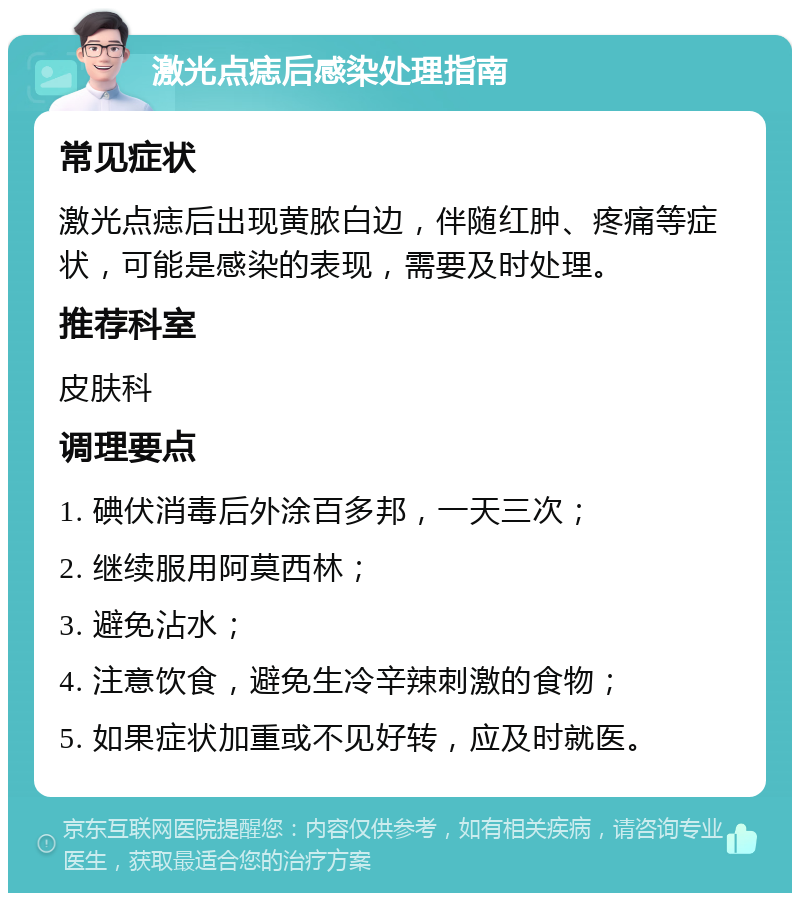 激光点痣后感染处理指南 常见症状 激光点痣后出现黄脓白边，伴随红肿、疼痛等症状，可能是感染的表现，需要及时处理。 推荐科室 皮肤科 调理要点 1. 碘伏消毒后外涂百多邦，一天三次； 2. 继续服用阿莫西林； 3. 避免沾水； 4. 注意饮食，避免生冷辛辣刺激的食物； 5. 如果症状加重或不见好转，应及时就医。