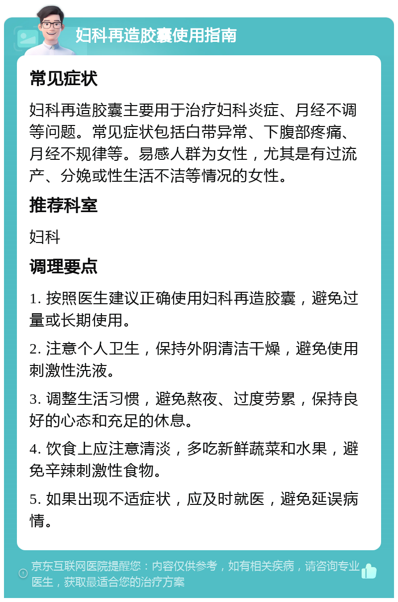 妇科再造胶囊使用指南 常见症状 妇科再造胶囊主要用于治疗妇科炎症、月经不调等问题。常见症状包括白带异常、下腹部疼痛、月经不规律等。易感人群为女性，尤其是有过流产、分娩或性生活不洁等情况的女性。 推荐科室 妇科 调理要点 1. 按照医生建议正确使用妇科再造胶囊，避免过量或长期使用。 2. 注意个人卫生，保持外阴清洁干燥，避免使用刺激性洗液。 3. 调整生活习惯，避免熬夜、过度劳累，保持良好的心态和充足的休息。 4. 饮食上应注意清淡，多吃新鲜蔬菜和水果，避免辛辣刺激性食物。 5. 如果出现不适症状，应及时就医，避免延误病情。