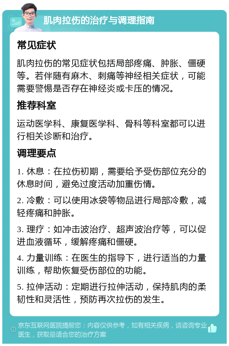 肌肉拉伤的治疗与调理指南 常见症状 肌肉拉伤的常见症状包括局部疼痛、肿胀、僵硬等。若伴随有麻木、刺痛等神经相关症状，可能需要警惕是否存在神经炎或卡压的情况。 推荐科室 运动医学科、康复医学科、骨科等科室都可以进行相关诊断和治疗。 调理要点 1. 休息：在拉伤初期，需要给予受伤部位充分的休息时间，避免过度活动加重伤情。 2. 冷敷：可以使用冰袋等物品进行局部冷敷，减轻疼痛和肿胀。 3. 理疗：如冲击波治疗、超声波治疗等，可以促进血液循环，缓解疼痛和僵硬。 4. 力量训练：在医生的指导下，进行适当的力量训练，帮助恢复受伤部位的功能。 5. 拉伸活动：定期进行拉伸活动，保持肌肉的柔韧性和灵活性，预防再次拉伤的发生。