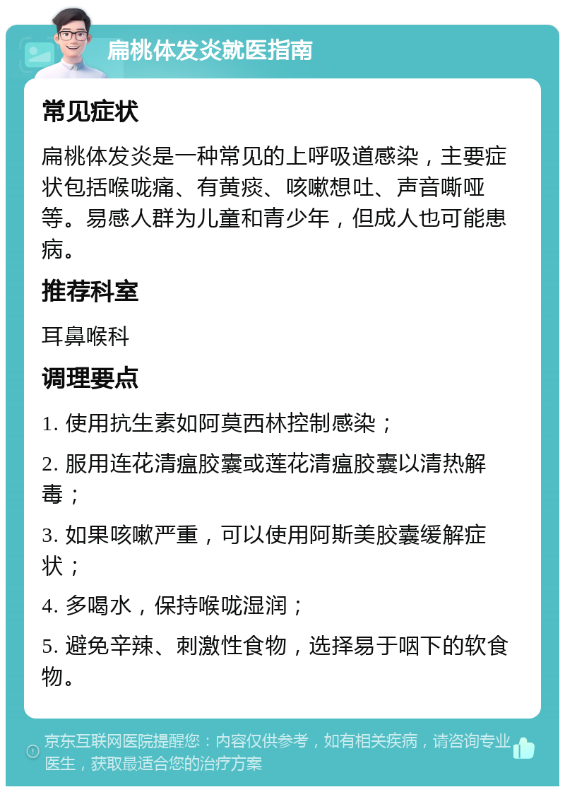 扁桃体发炎就医指南 常见症状 扁桃体发炎是一种常见的上呼吸道感染，主要症状包括喉咙痛、有黄痰、咳嗽想吐、声音嘶哑等。易感人群为儿童和青少年，但成人也可能患病。 推荐科室 耳鼻喉科 调理要点 1. 使用抗生素如阿莫西林控制感染； 2. 服用连花清瘟胶囊或莲花清瘟胶囊以清热解毒； 3. 如果咳嗽严重，可以使用阿斯美胶囊缓解症状； 4. 多喝水，保持喉咙湿润； 5. 避免辛辣、刺激性食物，选择易于咽下的软食物。