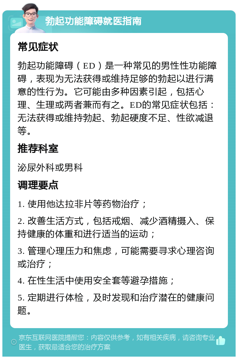 勃起功能障碍就医指南 常见症状 勃起功能障碍（ED）是一种常见的男性性功能障碍，表现为无法获得或维持足够的勃起以进行满意的性行为。它可能由多种因素引起，包括心理、生理或两者兼而有之。ED的常见症状包括：无法获得或维持勃起、勃起硬度不足、性欲减退等。 推荐科室 泌尿外科或男科 调理要点 1. 使用他达拉非片等药物治疗； 2. 改善生活方式，包括戒烟、减少酒精摄入、保持健康的体重和进行适当的运动； 3. 管理心理压力和焦虑，可能需要寻求心理咨询或治疗； 4. 在性生活中使用安全套等避孕措施； 5. 定期进行体检，及时发现和治疗潜在的健康问题。