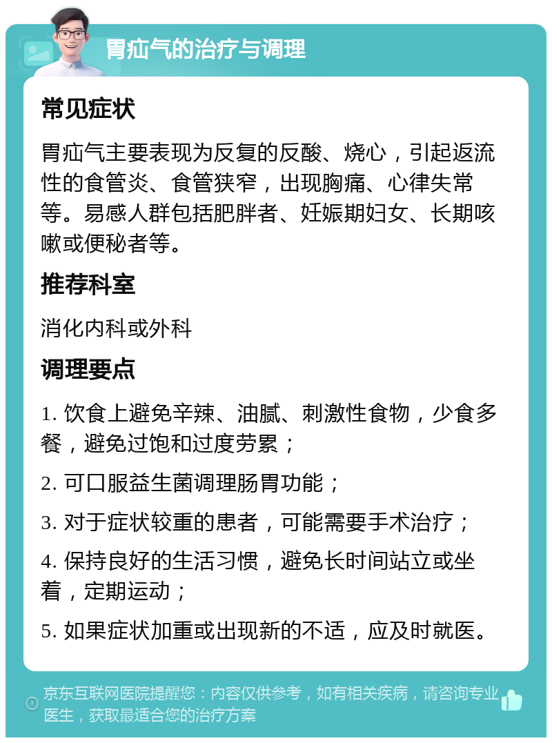 胃疝气的治疗与调理 常见症状 胃疝气主要表现为反复的反酸、烧心，引起返流性的食管炎、食管狭窄，出现胸痛、心律失常等。易感人群包括肥胖者、妊娠期妇女、长期咳嗽或便秘者等。 推荐科室 消化内科或外科 调理要点 1. 饮食上避免辛辣、油腻、刺激性食物，少食多餐，避免过饱和过度劳累； 2. 可口服益生菌调理肠胃功能； 3. 对于症状较重的患者，可能需要手术治疗； 4. 保持良好的生活习惯，避免长时间站立或坐着，定期运动； 5. 如果症状加重或出现新的不适，应及时就医。