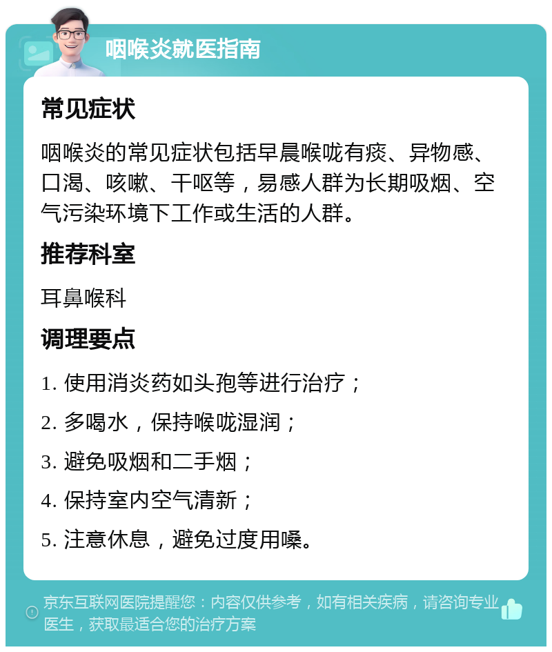 咽喉炎就医指南 常见症状 咽喉炎的常见症状包括早晨喉咙有痰、异物感、口渴、咳嗽、干呕等，易感人群为长期吸烟、空气污染环境下工作或生活的人群。 推荐科室 耳鼻喉科 调理要点 1. 使用消炎药如头孢等进行治疗； 2. 多喝水，保持喉咙湿润； 3. 避免吸烟和二手烟； 4. 保持室内空气清新； 5. 注意休息，避免过度用嗓。