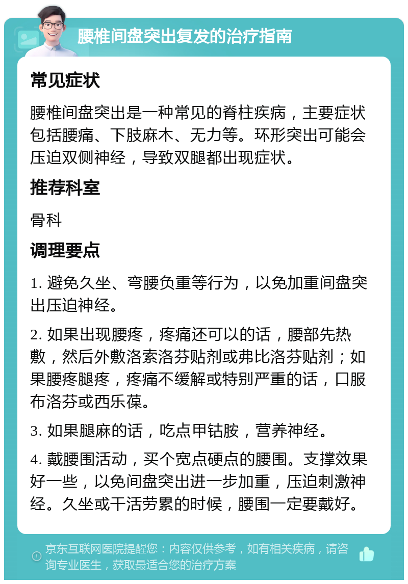 腰椎间盘突出复发的治疗指南 常见症状 腰椎间盘突出是一种常见的脊柱疾病，主要症状包括腰痛、下肢麻木、无力等。环形突出可能会压迫双侧神经，导致双腿都出现症状。 推荐科室 骨科 调理要点 1. 避免久坐、弯腰负重等行为，以免加重间盘突出压迫神经。 2. 如果出现腰疼，疼痛还可以的话，腰部先热敷，然后外敷洛索洛芬贴剂或弗比洛芬贴剂；如果腰疼腿疼，疼痛不缓解或特别严重的话，口服布洛芬或西乐葆。 3. 如果腿麻的话，吃点甲钴胺，营养神经。 4. 戴腰围活动，买个宽点硬点的腰围。支撑效果好一些，以免间盘突出进一步加重，压迫刺激神经。久坐或干活劳累的时候，腰围一定要戴好。