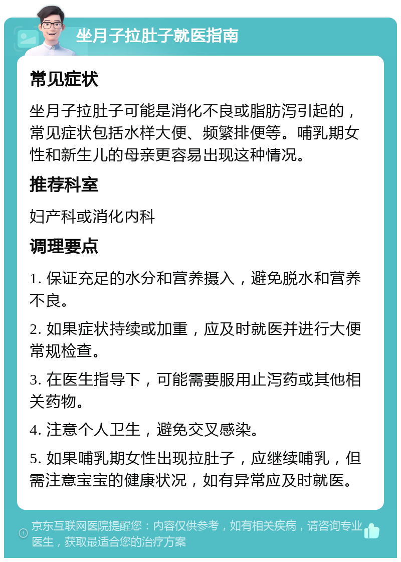 坐月子拉肚子就医指南 常见症状 坐月子拉肚子可能是消化不良或脂肪泻引起的，常见症状包括水样大便、频繁排便等。哺乳期女性和新生儿的母亲更容易出现这种情况。 推荐科室 妇产科或消化内科 调理要点 1. 保证充足的水分和营养摄入，避免脱水和营养不良。 2. 如果症状持续或加重，应及时就医并进行大便常规检查。 3. 在医生指导下，可能需要服用止泻药或其他相关药物。 4. 注意个人卫生，避免交叉感染。 5. 如果哺乳期女性出现拉肚子，应继续哺乳，但需注意宝宝的健康状况，如有异常应及时就医。