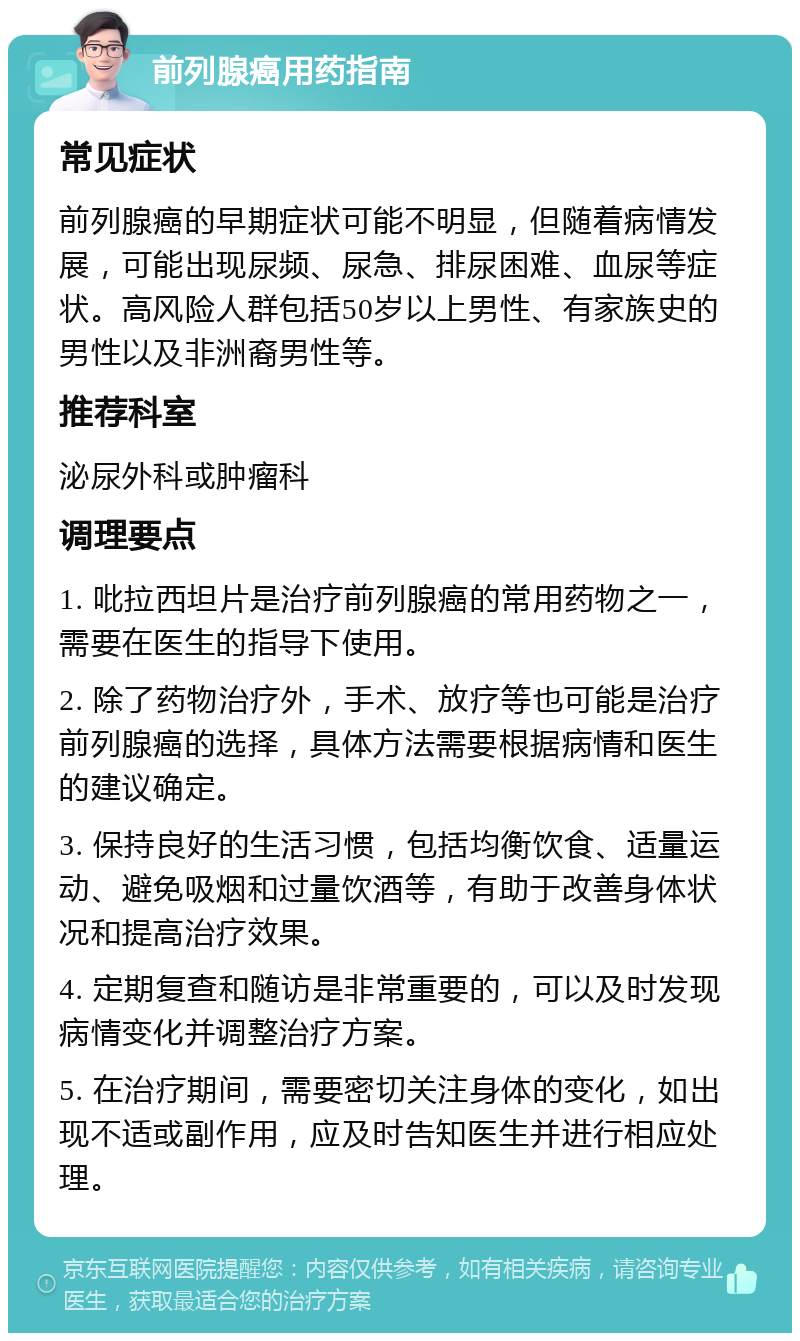 前列腺癌用药指南 常见症状 前列腺癌的早期症状可能不明显，但随着病情发展，可能出现尿频、尿急、排尿困难、血尿等症状。高风险人群包括50岁以上男性、有家族史的男性以及非洲裔男性等。 推荐科室 泌尿外科或肿瘤科 调理要点 1. 吡拉西坦片是治疗前列腺癌的常用药物之一，需要在医生的指导下使用。 2. 除了药物治疗外，手术、放疗等也可能是治疗前列腺癌的选择，具体方法需要根据病情和医生的建议确定。 3. 保持良好的生活习惯，包括均衡饮食、适量运动、避免吸烟和过量饮酒等，有助于改善身体状况和提高治疗效果。 4. 定期复查和随访是非常重要的，可以及时发现病情变化并调整治疗方案。 5. 在治疗期间，需要密切关注身体的变化，如出现不适或副作用，应及时告知医生并进行相应处理。