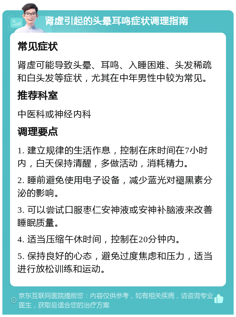 肾虚引起的头晕耳鸣症状调理指南 常见症状 肾虚可能导致头晕、耳鸣、入睡困难、头发稀疏和白头发等症状，尤其在中年男性中较为常见。 推荐科室 中医科或神经内科 调理要点 1. 建立规律的生活作息，控制在床时间在7小时内，白天保持清醒，多做活动，消耗精力。 2. 睡前避免使用电子设备，减少蓝光对褪黑素分泌的影响。 3. 可以尝试口服枣仁安神液或安神补脑液来改善睡眠质量。 4. 适当压缩午休时间，控制在20分钟内。 5. 保持良好的心态，避免过度焦虑和压力，适当进行放松训练和运动。