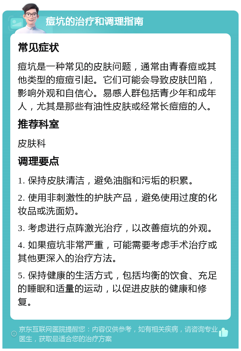 痘坑的治疗和调理指南 常见症状 痘坑是一种常见的皮肤问题，通常由青春痘或其他类型的痘痘引起。它们可能会导致皮肤凹陷，影响外观和自信心。易感人群包括青少年和成年人，尤其是那些有油性皮肤或经常长痘痘的人。 推荐科室 皮肤科 调理要点 1. 保持皮肤清洁，避免油脂和污垢的积累。 2. 使用非刺激性的护肤产品，避免使用过度的化妆品或洗面奶。 3. 考虑进行点阵激光治疗，以改善痘坑的外观。 4. 如果痘坑非常严重，可能需要考虑手术治疗或其他更深入的治疗方法。 5. 保持健康的生活方式，包括均衡的饮食、充足的睡眠和适量的运动，以促进皮肤的健康和修复。