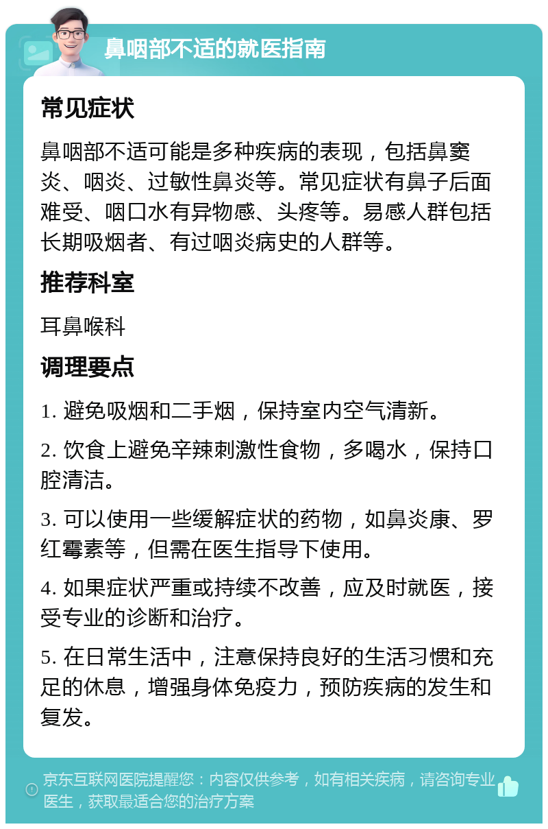 鼻咽部不适的就医指南 常见症状 鼻咽部不适可能是多种疾病的表现，包括鼻窦炎、咽炎、过敏性鼻炎等。常见症状有鼻子后面难受、咽口水有异物感、头疼等。易感人群包括长期吸烟者、有过咽炎病史的人群等。 推荐科室 耳鼻喉科 调理要点 1. 避免吸烟和二手烟，保持室内空气清新。 2. 饮食上避免辛辣刺激性食物，多喝水，保持口腔清洁。 3. 可以使用一些缓解症状的药物，如鼻炎康、罗红霉素等，但需在医生指导下使用。 4. 如果症状严重或持续不改善，应及时就医，接受专业的诊断和治疗。 5. 在日常生活中，注意保持良好的生活习惯和充足的休息，增强身体免疫力，预防疾病的发生和复发。