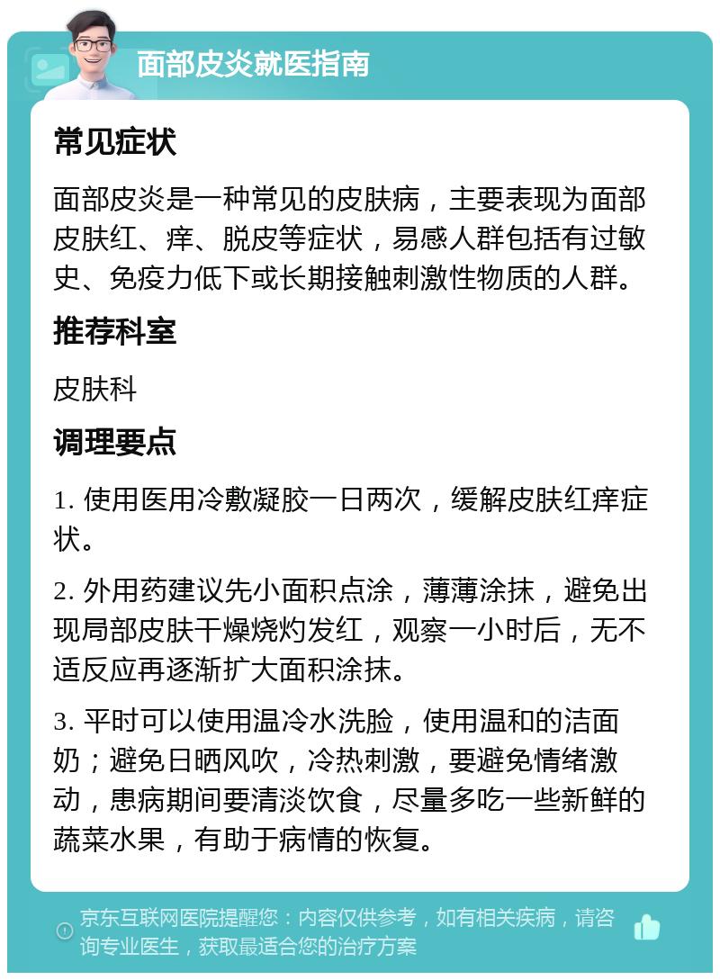 面部皮炎就医指南 常见症状 面部皮炎是一种常见的皮肤病，主要表现为面部皮肤红、痒、脱皮等症状，易感人群包括有过敏史、免疫力低下或长期接触刺激性物质的人群。 推荐科室 皮肤科 调理要点 1. 使用医用冷敷凝胶一日两次，缓解皮肤红痒症状。 2. 外用药建议先小面积点涂，薄薄涂抹，避免出现局部皮肤干燥烧灼发红，观察一小时后，无不适反应再逐渐扩大面积涂抹。 3. 平时可以使用温冷水洗脸，使用温和的洁面奶；避免日晒风吹，冷热刺激，要避免情绪激动，患病期间要清淡饮食，尽量多吃一些新鲜的蔬菜水果，有助于病情的恢复。