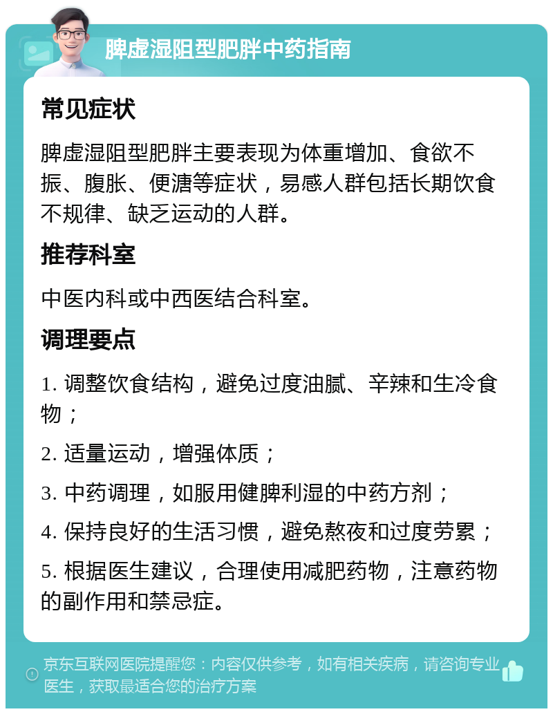 脾虚湿阻型肥胖中药指南 常见症状 脾虚湿阻型肥胖主要表现为体重增加、食欲不振、腹胀、便溏等症状，易感人群包括长期饮食不规律、缺乏运动的人群。 推荐科室 中医内科或中西医结合科室。 调理要点 1. 调整饮食结构，避免过度油腻、辛辣和生冷食物； 2. 适量运动，增强体质； 3. 中药调理，如服用健脾利湿的中药方剂； 4. 保持良好的生活习惯，避免熬夜和过度劳累； 5. 根据医生建议，合理使用减肥药物，注意药物的副作用和禁忌症。