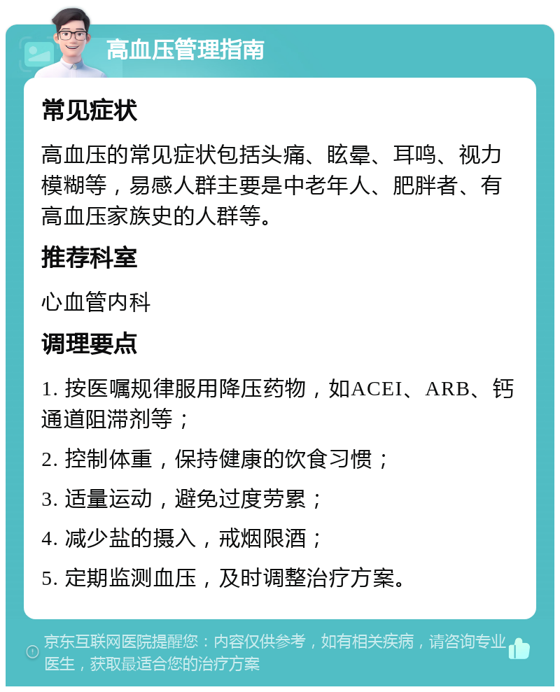 高血压管理指南 常见症状 高血压的常见症状包括头痛、眩晕、耳鸣、视力模糊等，易感人群主要是中老年人、肥胖者、有高血压家族史的人群等。 推荐科室 心血管内科 调理要点 1. 按医嘱规律服用降压药物，如ACEI、ARB、钙通道阻滞剂等； 2. 控制体重，保持健康的饮食习惯； 3. 适量运动，避免过度劳累； 4. 减少盐的摄入，戒烟限酒； 5. 定期监测血压，及时调整治疗方案。