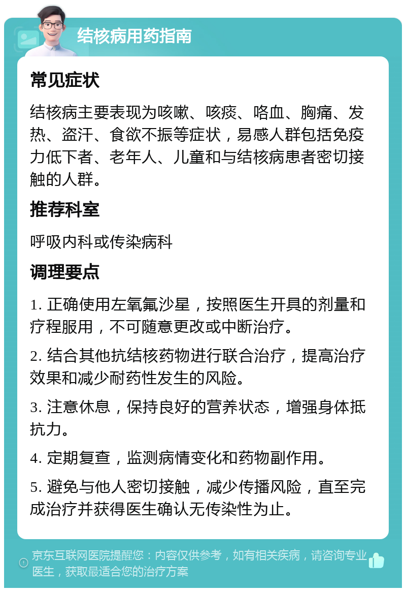 结核病用药指南 常见症状 结核病主要表现为咳嗽、咳痰、咯血、胸痛、发热、盗汗、食欲不振等症状，易感人群包括免疫力低下者、老年人、儿童和与结核病患者密切接触的人群。 推荐科室 呼吸内科或传染病科 调理要点 1. 正确使用左氧氟沙星，按照医生开具的剂量和疗程服用，不可随意更改或中断治疗。 2. 结合其他抗结核药物进行联合治疗，提高治疗效果和减少耐药性发生的风险。 3. 注意休息，保持良好的营养状态，增强身体抵抗力。 4. 定期复查，监测病情变化和药物副作用。 5. 避免与他人密切接触，减少传播风险，直至完成治疗并获得医生确认无传染性为止。