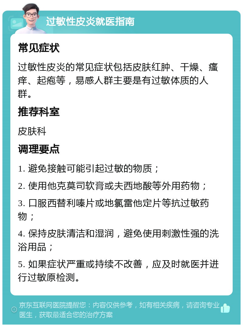 过敏性皮炎就医指南 常见症状 过敏性皮炎的常见症状包括皮肤红肿、干燥、瘙痒、起疱等，易感人群主要是有过敏体质的人群。 推荐科室 皮肤科 调理要点 1. 避免接触可能引起过敏的物质； 2. 使用他克莫司软膏或夫西地酸等外用药物； 3. 口服西替利嗪片或地氯雷他定片等抗过敏药物； 4. 保持皮肤清洁和湿润，避免使用刺激性强的洗浴用品； 5. 如果症状严重或持续不改善，应及时就医并进行过敏原检测。