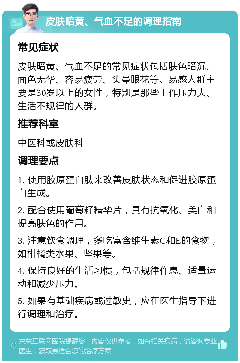 皮肤暗黄、气血不足的调理指南 常见症状 皮肤暗黄、气血不足的常见症状包括肤色暗沉、面色无华、容易疲劳、头晕眼花等。易感人群主要是30岁以上的女性，特别是那些工作压力大、生活不规律的人群。 推荐科室 中医科或皮肤科 调理要点 1. 使用胶原蛋白肽来改善皮肤状态和促进胶原蛋白生成。 2. 配合使用葡萄籽精华片，具有抗氧化、美白和提亮肤色的作用。 3. 注意饮食调理，多吃富含维生素C和E的食物，如柑橘类水果、坚果等。 4. 保持良好的生活习惯，包括规律作息、适量运动和减少压力。 5. 如果有基础疾病或过敏史，应在医生指导下进行调理和治疗。