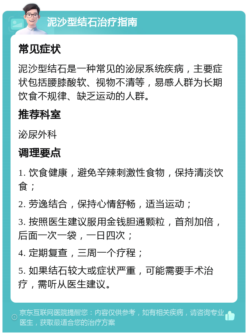 泥沙型结石治疗指南 常见症状 泥沙型结石是一种常见的泌尿系统疾病，主要症状包括腰膝酸软、视物不清等，易感人群为长期饮食不规律、缺乏运动的人群。 推荐科室 泌尿外科 调理要点 1. 饮食健康，避免辛辣刺激性食物，保持清淡饮食； 2. 劳逸结合，保持心情舒畅，适当运动； 3. 按照医生建议服用金钱胆通颗粒，首剂加倍，后面一次一袋，一日四次； 4. 定期复查，三周一个疗程； 5. 如果结石较大或症状严重，可能需要手术治疗，需听从医生建议。