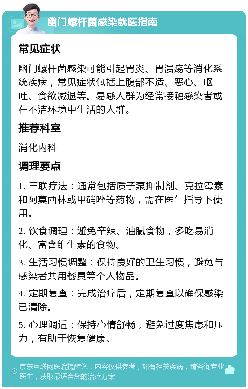 幽门螺杆菌感染就医指南 常见症状 幽门螺杆菌感染可能引起胃炎、胃溃疡等消化系统疾病，常见症状包括上腹部不适、恶心、呕吐、食欲减退等。易感人群为经常接触感染者或在不洁环境中生活的人群。 推荐科室 消化内科 调理要点 1. 三联疗法：通常包括质子泵抑制剂、克拉霉素和阿莫西林或甲硝唑等药物，需在医生指导下使用。 2. 饮食调理：避免辛辣、油腻食物，多吃易消化、富含维生素的食物。 3. 生活习惯调整：保持良好的卫生习惯，避免与感染者共用餐具等个人物品。 4. 定期复查：完成治疗后，定期复查以确保感染已清除。 5. 心理调适：保持心情舒畅，避免过度焦虑和压力，有助于恢复健康。