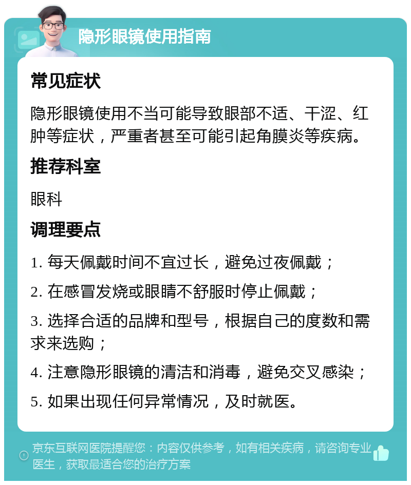 隐形眼镜使用指南 常见症状 隐形眼镜使用不当可能导致眼部不适、干涩、红肿等症状，严重者甚至可能引起角膜炎等疾病。 推荐科室 眼科 调理要点 1. 每天佩戴时间不宜过长，避免过夜佩戴； 2. 在感冒发烧或眼睛不舒服时停止佩戴； 3. 选择合适的品牌和型号，根据自己的度数和需求来选购； 4. 注意隐形眼镜的清洁和消毒，避免交叉感染； 5. 如果出现任何异常情况，及时就医。