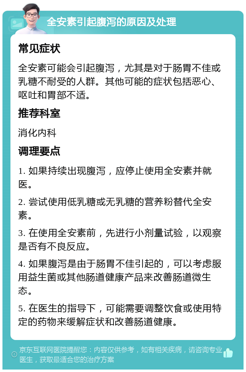 全安素引起腹泻的原因及处理 常见症状 全安素可能会引起腹泻，尤其是对于肠胃不佳或乳糖不耐受的人群。其他可能的症状包括恶心、呕吐和胃部不适。 推荐科室 消化内科 调理要点 1. 如果持续出现腹泻，应停止使用全安素并就医。 2. 尝试使用低乳糖或无乳糖的营养粉替代全安素。 3. 在使用全安素前，先进行小剂量试验，以观察是否有不良反应。 4. 如果腹泻是由于肠胃不佳引起的，可以考虑服用益生菌或其他肠道健康产品来改善肠道微生态。 5. 在医生的指导下，可能需要调整饮食或使用特定的药物来缓解症状和改善肠道健康。